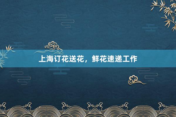 上海订花送花，鲜花速递工作